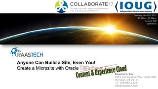 Raastech, Inc.
2201 Cooperative Way, Suite 600
Herndon, VA 20171
+1-703-884-2223
info@raastech.com
Anyone Can Build a Site, Even You!
Create a Microsite with Oracle Sites Cloud Service
Monday, April 03, 2017
11:00am - 12:00pm
Session 430
Jasmine A
 