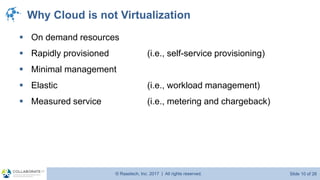 © Raastech, Inc. 2017 | All rights reserved. Slide 10 of 26@Raastech
Why Cloud is not Virtualization
▪ On demand resources
▪ Rapidly provisioned (i.e., self-service provisioning)
▪ Minimal management
▪ Elastic (i.e., workload management)
▪ Measured service (i.e., metering and chargeback)
 