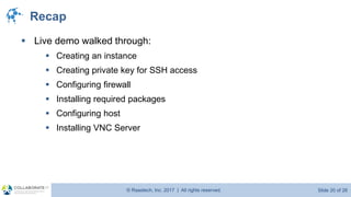 © Raastech, Inc. 2017 | All rights reserved. Slide 20 of 26@Raastech
Recap
▪ Live demo walked through:
▪ Creating an instance
▪ Creating private key for SSH access
▪ Configuring firewall
▪ Installing required packages
▪ Configuring host
▪ Installing VNC Server
 