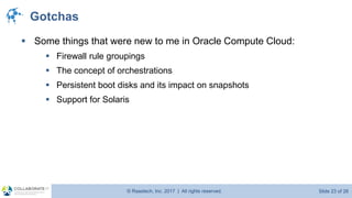© Raastech, Inc. 2017 | All rights reserved. Slide 23 of 26@Raastech
Gotchas
▪ Some things that were new to me in Oracle Compute Cloud:
▪ Firewall rule groupings
▪ The concept of orchestrations
▪ Persistent boot disks and its impact on snapshots
▪ Support for Solaris
 