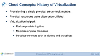 © Raastech, Inc. 2017 | All rights reserved. Slide 8 of 26@Raastech
Cloud Concepts: History of Virtualization
▪ Provisioning a single physical server took months
▪ Physical resources were often underutilized
▪ Virtualization helped:
▪ Reduce provisioning time
▪ Maximize physical resources
▪ Introduce concepts such as cloning and snapshots
 