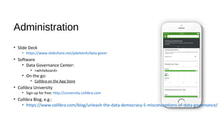 Administration
• Slide Deck
• < slideshare link>
• Software
• Data Governance Center:
• inno.collibra.com
• User: johnfisher / Pwd: 08072017
• On the go:
• Collibra on the App Store
• Collibra University
• Sign up for free: http://university.collibra.com
• Collibra Blog, e.g.:
• https://www.collibra.com/blog/unleash-the-data-democracy-5-misconceptions-of-data-governance/
 