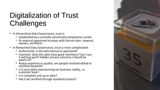 Digitalization of Trust
Challenges
• In Hierarchical Data Governance, trust is
• established by a centrally sanctioned competence center
• Or external appointed trustees with formal roles: steward,
owners, architects
• In Networked Data Governance, trust is more complicated:
• Authenticity: is the data factual or opinioned?
• Intention: does this data have good intentions? Can I use
it without peril? Hidden privacy concerns I should be
aware of?
• Assess expertise or quality: are people involved skilled or
certified stewards?
• Is it accurately representing our business reality, i.e.
customer base?
• Is it complete and up to date?
• Has it be certified through standard process?
 