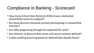 Compliance in Banking - Scorecard
• How many Critical Data Elements (CDEs) have a dedicated
stewardship resource assigned?
• Are those Business Stewards actively participating in stewardship
activities?
• Are CDEs progressing through the expected life cycle?
• Are relations to physical data assets and source systems defined?
• Is data profiling occurring based on defined Data Quality Rules?
 