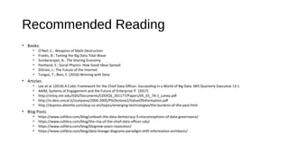 Recommended Reading
• Books:
• O’Neil, C.: Weapons of Math Destruction
• Franks, B.: Taming the Big Data Tidal Wave
• Sundararajan, A.: The Sharing Economy
• Pentland, S.: Social Physics: How Good Ideas Spread
• Zittrain, J.: The Future of the Internet
• Tunguz, T.; Bien, F. (2016) Winning with Data
• Articles:
• Lee et al. (2014) A Cubic Framework for the Chief Data Officer: Succeeding in a World of Big Data. MIS Quarterly Executive 13:1
• AAIM, Systems of Engagement and the Future of Enterprise IT (2017)
• http://mitiq.mit.edu/IQIS/Documents/CDOIQS_201177/Papers/05_01_7A-1_Laney.pdf
• http://si.deis.unical.it/zumpano/2004-2005/PSI/lezione2/ValueOfInformation.pdf
• http://dupress.deloitte.com/dup-us-en/topics/emerging-technologies/the-burdens-of-the-past.html
• Blog Posts
• https://www.collibra.com/blog/unleash-the-data-democracy-5-misconceptions-of-data-governance/
• https://www.collibra.com/blog/the-rise-of-the-chief-data-officer-cdo/
• https://www.collibra.com/blog/blognew-years-resolution/
• https://www.collibra.com/blog/data-lineage-diagrams-paradigm-shift-information-architects/
 