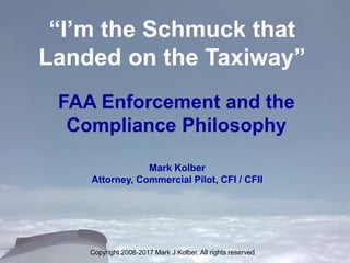 “I’m the Schmuck that
Landed on the Taxiway”
FAA Enforcement and the
Compliance Philosophy
Mark Kolber
Attorney, Commercial Pilot, CFI / CFII
Copyright 2008-2017 Mark J Kolber. All rights reserved.
 