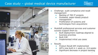 All contents © MuleSoft Inc.
Case study – global medical device manufacturer
17
● Challenge: audit compliance and recall
management
● Backlog of 700 IT projects
● Outdated, paper-based product
management
● Proliferation of systems and
technologies from acquisitions
● MuleSoft professional services and customer
success support them to:
● Built deployment roadmap aligned to
business priorities
● Built C4E
● Implemented initial use cases
● Results
● Product Recall API implemented
● API’s now built in 1 week vs. 4-6 weeks
● Significant decrease in project backlog
 