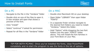 All contents © MuleSoft Inc.
On a PC
How to Install Fonts
44
• Navigate to the file in the “Verdana” folder
• Double click on one of the files to open it.
A new window will open that shows a
preview of the font.
• Click “Install”
• Select “continue” if asked for permission
• Repeat for all files in the “Verdana” folder
On a MAC
• Double click Macintosh HD on your desktop
• Open folder “LIBRARY” then open folder
“FONTS”
• In a separate finder window navigate to
the desired font folders you need to install:
“Verdana.” Select this folder.
• Hold “Option” while dragging the two font
folders into the open “FONTS” folder
above. This will install the font families in
your Font Book on your Mac.
TIP FOR BOTH PC/MAC: Once you’ve installed the fonts, close PowerPoint
completely and re-start the program to see the fonts in the list of options.
 