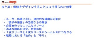 まとめ：価値をデザインすることにより得られた効果
・ユーザー価値に近い、建設的な議論が可能に
・「要求の爆発」の恐怖からの解放
・必要充分でミニマムなリリース
・迅速な戦略の決定、合意形成
・１次リリースと２次リリースがシームレスにつながる
・戦略における「攻め」と「守り」
 