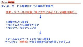 まとめ：サービス開発における戦略の重要性
【チームのモチベーションのために重要】
チーム内で「納得感」のある合意形成が短時間でできること
時間・リソースは有限（常に充分にあるという組織は無い）
【組織のために重要】
・何をどのような順番でやるか
・何をやり、何をやらないか
 