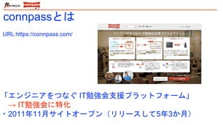 「エンジニアをつなぐ IT勉強会支援プラットフォーム」
→ IT勉強会に特化
・2011年11月サイトオープン（リリースして5年3か月）
connpassとは
URL:https://connpass.com/
 
