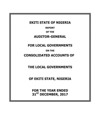 EKITI STATE OF NIGERIA
REPORT
OF THE
AUDITOR-GENERAL
FOR LOCAL GOVERNMENTS
ON THE
CONSOLIDATED ACCOUNTS OF
THE LOCAL GOVERNMENTS
OF EKITI STATE, NIGERIA
FOR THE YEAR ENDED
31ST
DECEMBER, 2017
 