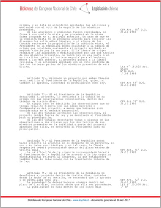 Biblioteca del Congreso Nacional de Chile - www.leychile.cl - documento generado el 20-Abr-2017
origen, y en ésta se entenderán aprobadas las adiciones y
enmiendas con el voto de la mayoría de los miembros
presentes. CPR Art. 68° D.O.
Si las adiciones o enmiendas fueren reprobadas, se 24.10.1980
formará una comisión mixta y se procederá en la misma
forma indicada en el artículo anterior. En caso de que en
la comisión mixta no se produzca acuerdo para resolver las
divergencias entre ambas Cámaras, o si alguna de las
Cámaras rechazare la proposición de la comisión mixta, el
Presidente de la República podrá solicitar a la Cámara de
origen que considere nuevamente el proyecto aprobado en
segundo trámite por la revisora. Si la Cámara de origen
rechazare las adiciones o modificaciones por los dos tercios
de sus miembros presentes, no habrá ley en esa parte o en
su totalidad; pero, si hubiere mayoría para el rechazo,
menor a los dos tercios, el proyecto pasará a la Cámara
revisora, y se entenderá aprobado con el voto conforme de
las dos terceras partes de los miembros presentes de esta
última. LEY N° 18.825 Art.
único
Nº38 D.O.
17.08.1989
Artículo 72.- Aprobado un proyecto por ambas Cámaras
será remitido al Presidente de la República, quien, si
también lo aprueba, dispondrá su promulgación como ley. CPR Art 69° D.O.
24.10.1980
Artículo 73.- Si el Presidente de la República
desaprueba el proyecto, lo devolverá a la Cámara de su
origen con las observaciones convenientes, dentro del
término de treinta días. CPR Art 70° D.O.
En ningún caso se admitirán las observaciones que no 24.10.1980
tengan relación directa con las ideas matrices o
fundamentales del proyecto, a menos que hubieran sido
consideradas en el mensaje respectivo.
Si las dos Cámaras aprobaren las observaciones, el
proyecto tendrá fuerza de ley y se devolverá al Presidente
para su promulgación.
Si las dos Cámaras desecharen todas o algunas de las
observaciones e insistieren por los dos tercios de sus
miembros presentes en la totalidad o parte del proyecto
aprobado por ellas, se devolverá al Presidente para su
promulgación.
Artículo 74.- El Presidente de la República podrá
hacer presente la urgencia en el despacho de un proyecto, en
uno o en todos sus trámites, y en tal caso, la Cámara
respectiva deberá pronunciarse dentro del plazo máximo de
treinta días. CPR Art. 71° D.O.
La calificación de la urgencia corresponderá hacerla 24.10.1980
al Presidente de la República de acuerdo a la ley orgánica
constitucional relativa al Congreso, la que establecerá
también todo lo relacionado con la tramitación interna de
la ley.
Artículo 75.- Si el Presidente de la República no
devolviere el proyecto dentro de treinta días, contados
desde la fecha de su remisión, se entenderá que lo aprueba
y se promulgará como ley. CPR Art. 72° D.O.
La promulgación deberá hacerse siempre dentro del 24.10.1980
plazo de diez días, contados desde que ella sea procedente. LEY N° 20.050 Art.
La publicación se hará dentro de los cinco días 1° N°
 