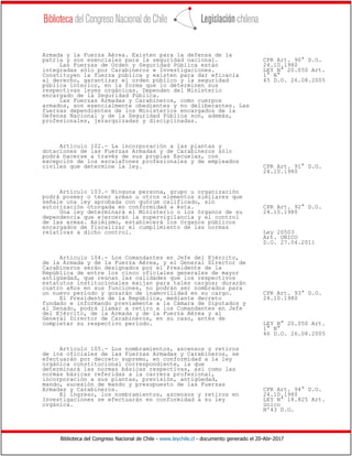 Biblioteca del Congreso Nacional de Chile - www.leychile.cl - documento generado el 20-Abr-2017
Armada y la Fuerza Aérea. Existen para la defensa de la
patria y son esenciales para la seguridad nacional. CPR Art. 90° D.O.
Las Fuerzas de Orden y Seguridad Pública están 24.10.1980
integradas sólo por Carabineros e Investigaciones. LEY N° 20.050 Art.
Constituyen la fuerza pública y existen para dar eficacia 1° N°
al derecho, garantizar el orden público y la seguridad 45 D.O. 26.08.2005
pública interior, en la forma que lo determinen sus
respectivas leyes orgánicas. Dependen del Ministerio
encargado de la Seguridad Pública.
Las Fuerzas Armadas y Carabineros, como cuerpos
armados, son esencialmente obedientes y no deliberantes. Las
fuerzas dependientes de los Ministerios encargados de la
Defensa Nacional y de la Seguridad Pública son, además,
profesionales, jerarquizadas y disciplinadas.
Artículo 102.- La incorporación a las plantas y
dotaciones de las Fuerzas Armadas y de Carabineros sólo
podrá hacerse a través de sus propias Escuelas, con
excepción de los escalafones profesionales y de empleados
civiles que determine la ley. CPR Art. 91° D.O.
24.10.1980
Artículo 103.- Ninguna persona, grupo u organización
podrá poseer o tener armas u otros elementos similares que
señale una ley aprobada con quórum calificado, sin
autorización otorgada en conformidad a ésta. CPR Art. 92° D.O.
Una ley determinará el Ministerio o los órganos de su 24.10.1980
dependencia que ejercerán la supervigilancia y el control
de las armas. Asimismo, establecerá los órganos públicos
encargados de fiscalizar el cumplimiento de las normas
relativas a dicho control. Ley 20503
Art. UNICO
D.O. 27.04.2011
Artículo 104.- Los Comandantes en Jefe del Ejército,
de la Armada y de la Fuerza Aérea, y el General Director de
Carabineros serán designados por el Presidente de la
República de entre los cinco oficiales generales de mayor
antigüedad, que reúnan las calidades que los respectivos
estatutos institucionales exijan para tales cargos; durarán
cuatro años en sus funciones, no podrán ser nombrados para
un nuevo período y gozarán de inamovilidad en su cargo. CPR Art. 93° D.O.
El Presidente de la República, mediante decreto 24.10.1980
fundado e informando previamente a la Cámara de Diputados y
al Senado, podrá llamar a retiro a los Comandantes en Jefe
del Ejército, de la Armada y de la Fuerza Aérea y al
General Director de Carabineros, en su caso, antes de
completar su respectivo período. LEY N° 20.050 Art.
1° N°
46 D.O. 26.08.2005
Artículo 105.- Los nombramientos, ascensos y retiros
de los oficiales de las Fuerzas Armadas y Carabineros, se
efectuarán por decreto supremo, en conformidad a la ley
orgánica constitucional correspondiente, la que
determinará las normas básicas respectivas, así como las
normas básicas referidas a la carrera profesional,
incorporación a sus plantas, previsión, antigüedad,
mando, sucesión de mando y presupuesto de las Fuerzas
Armadas y Carabineros. CPR Art. 94° D.O.
El ingreso, los nombramientos, ascensos y retiros en 24.10.1980
Investigaciones se efectuarán en conformidad a su ley LEY N° 18.825 Art.
orgánica. único
Nº43 D.O.
 