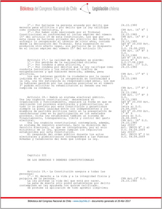 Biblioteca del Congreso Nacional de Chile - www.leychile.cl - documento generado el 20-Abr-2017
2º.- Por hallarse la persona acusada por delito que 24.10.1980
merezca pena aflictiva o por delito que la ley califique
como conducta terrorista, y CPR Art. 16° N° 1
3º.- Por haber sido sancionado por el Tribunal D.O.
Constitucional en conformidad al inciso séptimo del número 24.10.1980
15º del artículo 19 de esta Constitución. Los que por CPR Art. 16° Nº 2
esta causa se hallaren privados del ejercicio del derecho de D.O.
sufragio lo recuperarán al término de cinco años, contado 24.10.1980
desde la declaración del Tribunal. Esta suspensión no LEY N° 20.050 Art.
producirá otro efecto legal, sin perjuicio de lo dispuesto 1° N° 8
en el inciso séptimo del número 15º del artículo 19. D.O. 26.08.2005
CPR Art. 16° Nº 3
D.O.
24.10.1980
LEY N° 18.825 Art.
Artículo 17.- La calidad de ciudadano se pierde: único Nº 4
1º.- Por pérdida de la nacionalidad chilena; D.O.17.08.1989
2º.- Por condena a pena aflictiva, y CPR Art. 17° D.O.
3º.- Por condena por delitos que la ley califique como 24.10.1980
conducta terrorista y los relativos al tráfico de
estupefacientes y que hubieren merecido, además, pena
aflictiva. CPR Art. 17° Nº 1
Los que hubieren perdido la ciudadanía por la causal D.O.
indicada en el número 2º, la recuperarán en conformidad a 24.10.1980
la ley, una vez extinguida su responsabilidad penal. Los que
la hubieren perdido por las causales previstas en el número
3º podrán solicitar su rehabilitación al Senado una vez
cumplida la condena. CPR Art. 17° Nº 2
D.O.
24.10.1980
CPR Art. 17° Nº 3
Artículo 18.- Habrá un sistema electoral público. D.O.
Una ley orgánica constitucional determinará su 24.10.1980
organización y funcionamiento, regulará la forma en que se LEY N° 20.050 Art.
realizarán los procesos electorales y plebiscitarios, en 1° N° 9
todo lo no previsto por esta Constitución y garantizará letra a) D.O.
siempre la plena igualdad entre los independientes y los 26.08.2005
miembros de partidos políticos tanto en la presentación de LEY N° 20.050 Art.
candidaturas como en su participación en los señalados 1° N° 9
procesos. Dicha ley establecerá también un sistema de letra b) D.O.
financiamiento, transparencia, límite y control del gasto 26.08.2005
electoral. CPR Art. 18° D.O.
Una ley orgánica constitucional contemplará, además, 24.10.1980
un sistema de registro electoral, bajo la dirección del Ley 20337
Servicio Electoral, al que se incorporarán, por el solo Art. UNICO N° 2 a)
ministerio de la ley, quienes cumplan los requisitos D.O. 04.04.2009
establecidos por esta Constitución. Ley 20337
El resguardo del orden público durante los actos Art. UNICO N° 2 b)
electorales y plebiscitarios corresponderá a las Fuerzas D.O. 04.04.2009
Armadas y Carabineros del modo que indique la ley.
Capítulo III
DE LOS DERECHOS Y DEBERES CONSTITUCIONALES
Artículo 19.- La Constitución asegura a todas las
personas:
1º.- El derecho a la vida y a la integridad física y
psíquica de la persona. CPR Art.19° D.O.
La ley protege la vida del que está por nacer. 24.10.1980
La pena de muerte sólo podrá establecerse por delito
contemplado en ley aprobada con quórum calificado.
Se prohíbe la aplicación de todo apremio ilegítimo;
 