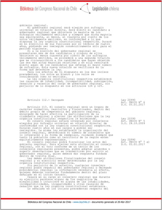 Biblioteca del Congreso Nacional de Chile - www.leychile.cl - documento generado el 20-Abr-2017
gobierno regional.
El gobernador regional será elegido por sufragio
universal en votación directa. Será electo el candidato a
gobernador regional que obtuviere la mayoría de los
sufragios válidamente emitidos y siempre que dicha mayoría
sea equivalente, al menos, al cuarenta por ciento de los
votos válidamente emitidos, en conformidad a lo que
disponga la ley orgánica constitucional respectiva. Durará
en el ejercicio de sus funciones por el término de cuatro
años, pudiendo ser reelegido consecutivamente sólo para el
período siguiente.
Si a la elección del gobernador regional se
presentaren más de dos candidatos y ninguno de ellos
obtuviere al menos cuarenta por ciento de los sufragios
válidamente emitidos, se procederá a una segunda votación
que se circunscribirá a los candidatos que hayan obtenido
las dos más altas mayorías relativas y en ella resultará
electo aquel de los candidatos que obtenga el mayor número
de sufragios. Esta nueva votación se verificará en la
forma que determine la ley.
Para los efectos de lo dispuesto en los dos incisos
precedentes, los votos en blanco y los nulos se
considerarán como no emitidos.
La ley orgánica constitucional respectiva establecerá
las causales de inhabilidad, incompatibilidad, subrogación,
cesación y vacancia del cargo de gobernador regional, sin
perjuicio de lo dispuesto en los artículos 124 y 125.
Artículo 112.- Derogado Ley 20990
Art. ÚNICO N° 6
D.O. 05.01.2017
Artículo 113. El consejo regional será un órgano de
carácter normativo, resolutivo y fiscalizador, dentro del
ámbito propio de competencia del gobierno regional,
encargado de hacer efectiva la participación de la
ciudadanía regional y ejercer las atribuciones que la ley
orgánica constitucional respectiva le encomiende. Ley 20390
El consejo regional estará integrado por consejeros Art. UNICO Nº 5
elegidos por sufragio universal en votación directa, de D.O. 28.10.2009
conformidad con la ley orgánica constitucional respectiva.
Durarán cuatro años en sus cargos y podrán ser
reelegidos. La misma ley establecerá la organización del
consejo regional, determinará el número de consejeros que
lo integrarán y su forma de reemplazo, cuidando siempre que
tanto la población como el territorio de la región estén
equitativamente representados. Ley 20990
El consejo regional podrá fiscalizar los actos del Art. ÚNICO N° 7 a)
gobierno regional. Para ejercer esta atribución el consejo D.O. 05.01.2017
regional, con el voto conforme de un tercio de los
consejeros regionales presentes, podrá adoptar acuerdos o
sugerir observaciones que se transmitirán por escrito al
gobernador regional, quien deberá dar respuesta fundada
dentro de treinta días.
Las demás atribuciones fiscalizadoras del consejo
regional y su ejercicio serán determinadas por la ley
orgánica constitucional respectiva.
Sin perjuicio de lo anterior, cualquier consejero
regional podrá requerir del gobernador regional o delegado
presidencial regional la información necesaria al efecto,
quienes deberán contestar fundadamente dentro del plazo
señalado en el inciso tercero.
Cesará en su cargo el consejero regional que durante
su ejercicio perdiere alguno de los requisitos de
elegibilidad o incurriere en alguna de las inhabilidades,
incompatibilidades, incapacidades u otras causales de
cesación que la ley orgánica constitucional establezca.
Lo señalado en los incisos precedentes respecto del
 