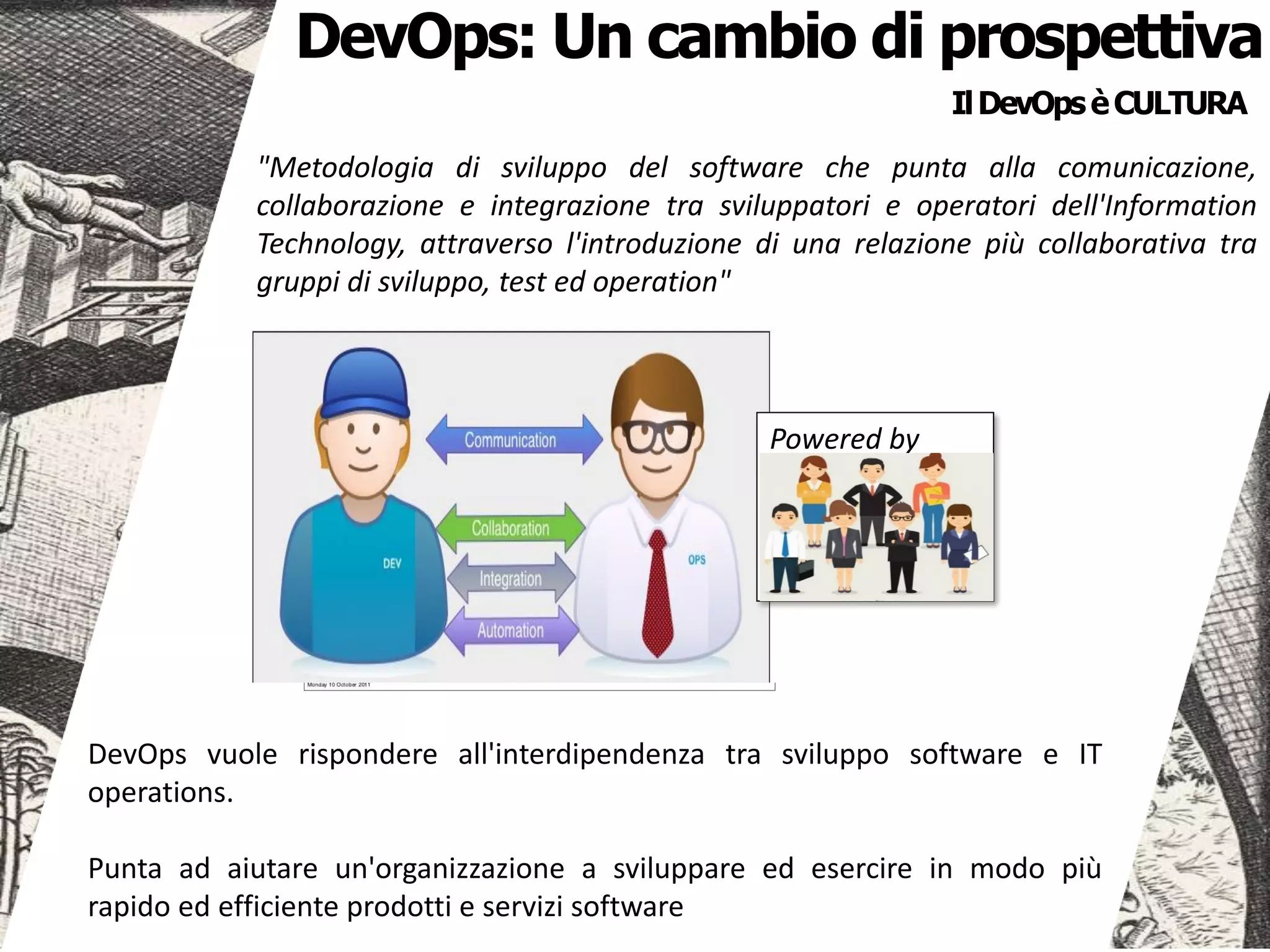 IlDevOpsèCULTURA
"Metodologia di sviluppo del software che punta alla comunicazione,
collaborazione e integrazione tra sviluppatori e operatori dell'Information
Technology, attraverso l'introduzione di una relazione più collaborativa tra
gruppi di sviluppo, test ed operation"
DevOps: Un cambio di prospettiva
Powered by
DevOps vuole rispondere all'interdipendenza tra sviluppo software e IT
operations.
Punta ad aiutare un'organizzazione a sviluppare ed esercire in modo più
rapido ed efficiente prodotti e servizi software
 