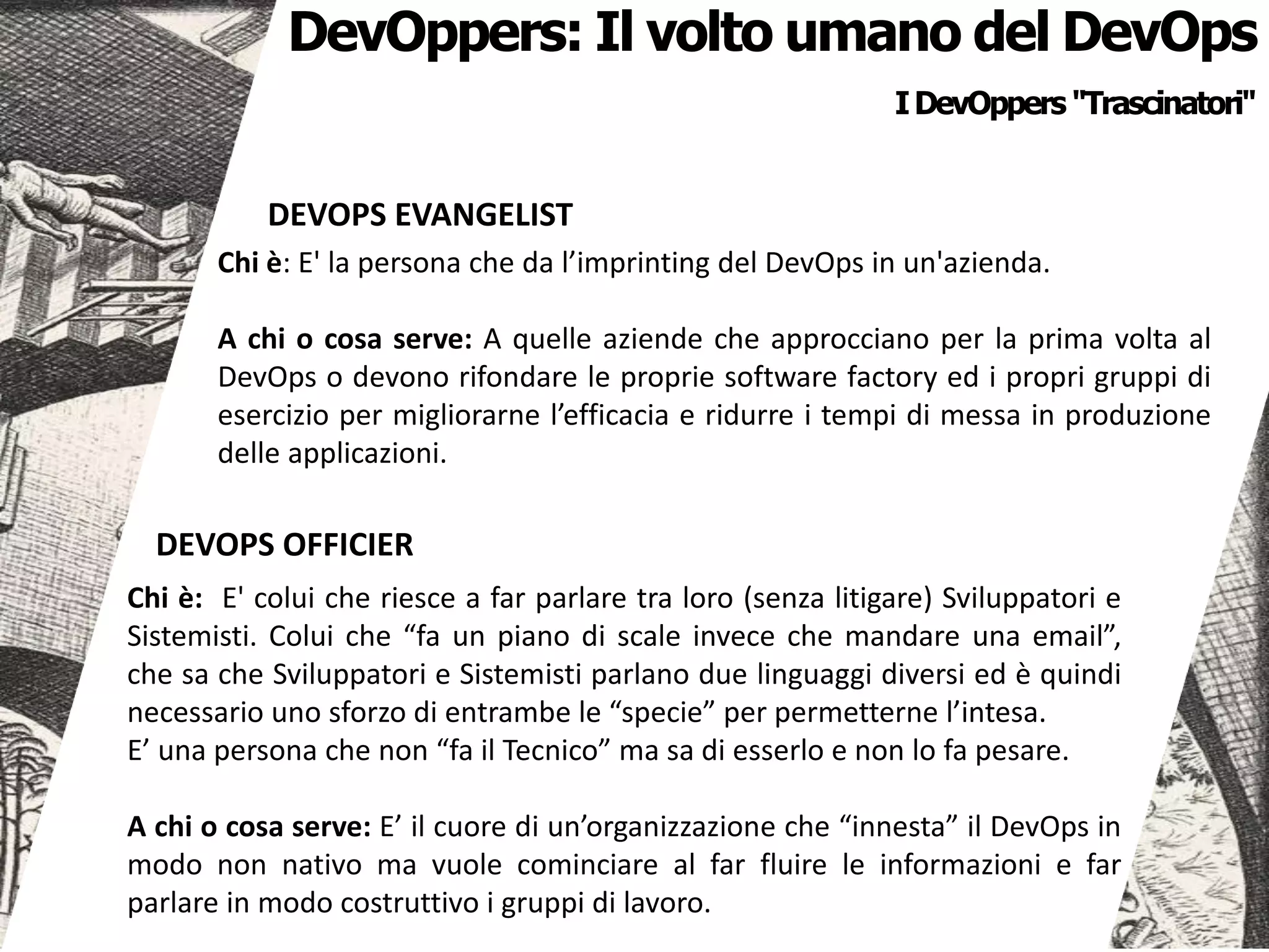IDevOppers "Trascinatori"
DevOppers: Il volto umano del DevOps
DEVOPS EVANGELIST
Chi è: E' la persona che da l’imprinting del DevOps in un'azienda.
A chi o cosa serve: A quelle aziende che approcciano per la prima volta al
DevOps o devono rifondare le proprie software factory ed i propri gruppi di
esercizio per migliorarne l’efficacia e ridurre i tempi di messa in produzione
delle applicazioni.
DEVOPS OFFICIER
Chi è: E' colui che riesce a far parlare tra loro (senza litigare) Sviluppatori e
Sistemisti. Colui che “fa un piano di scale invece che mandare una email”,
che sa che Sviluppatori e Sistemisti parlano due linguaggi diversi ed è quindi
necessario uno sforzo di entrambe le “specie” per permetterne l’intesa.
E’ una persona che non “fa il Tecnico” ma sa di esserlo e non lo fa pesare.
A chi o cosa serve: E’ il cuore di un’organizzazione che “innesta” il DevOps in
modo non nativo ma vuole cominciare al far fluire le informazioni e far
parlare in modo costruttivo i gruppi di lavoro.
 