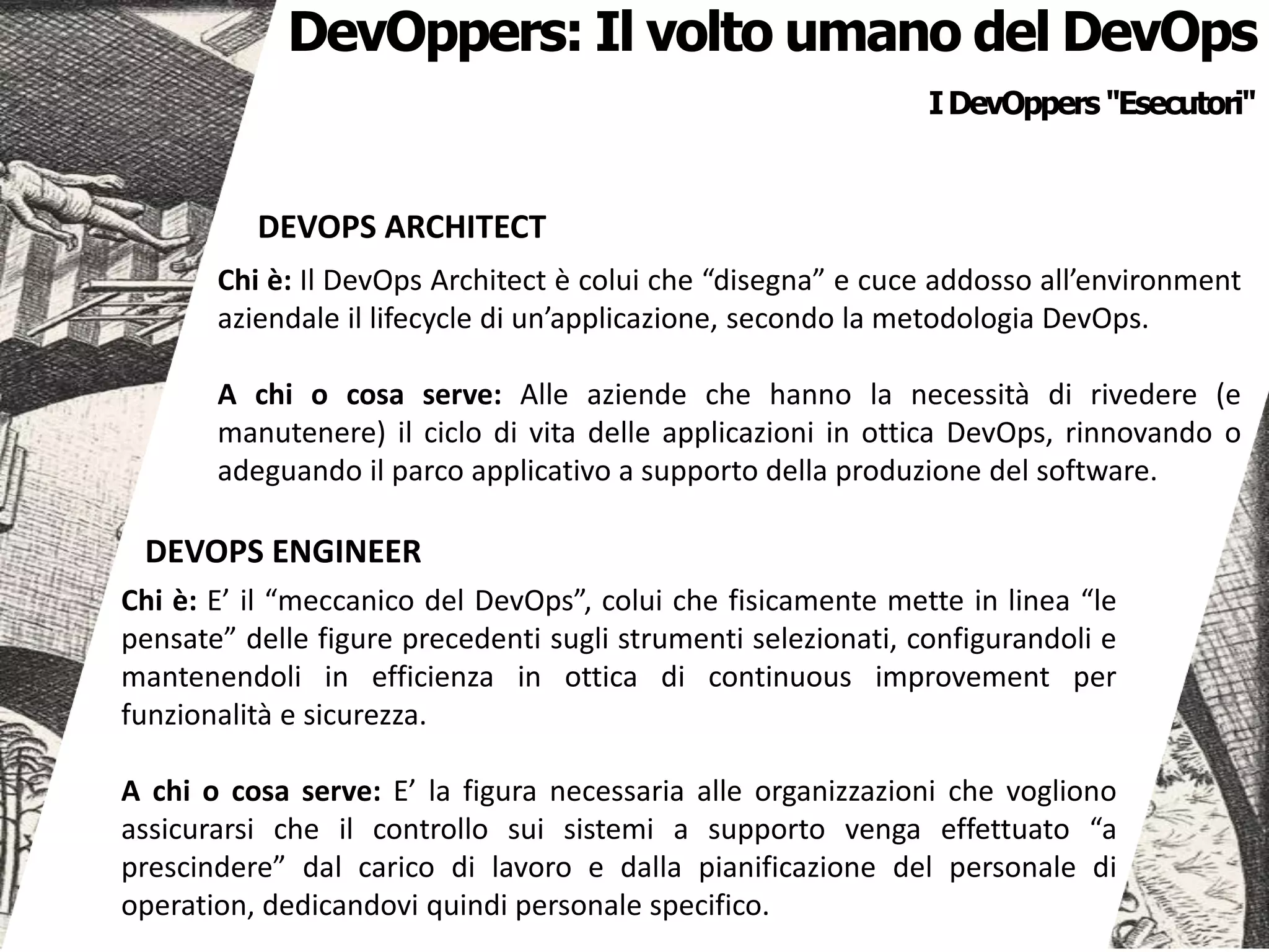 DEVOPS ENGINEER
Chi è: E’ il “meccanico del DevOps”, colui che fisicamente mette in linea “le
pensate” delle figure precedenti sugli strumenti selezionati, configurandoli e
mantenendoli in efficienza in ottica di continuous improvement per
funzionalità e sicurezza.
A chi o cosa serve: E’ la figura necessaria alle organizzazioni che vogliono
assicurarsi che il controllo sui sistemi a supporto venga effettuato “a
prescindere” dal carico di lavoro e dalla pianificazione del personale di
operation, dedicandovi quindi personale specifico.
IDevOppers "Esecutori"
DEVOPS ARCHITECT
Chi è: Il DevOps Architect è colui che “disegna” e cuce addosso all’environment
aziendale il lifecycle di un’applicazione, secondo la metodologia DevOps.
A chi o cosa serve: Alle aziende che hanno la necessità di rivedere (e
manutenere) il ciclo di vita delle applicazioni in ottica DevOps, rinnovando o
adeguando il parco applicativo a supporto della produzione del software.
DevOppers: Il volto umano del DevOps
 