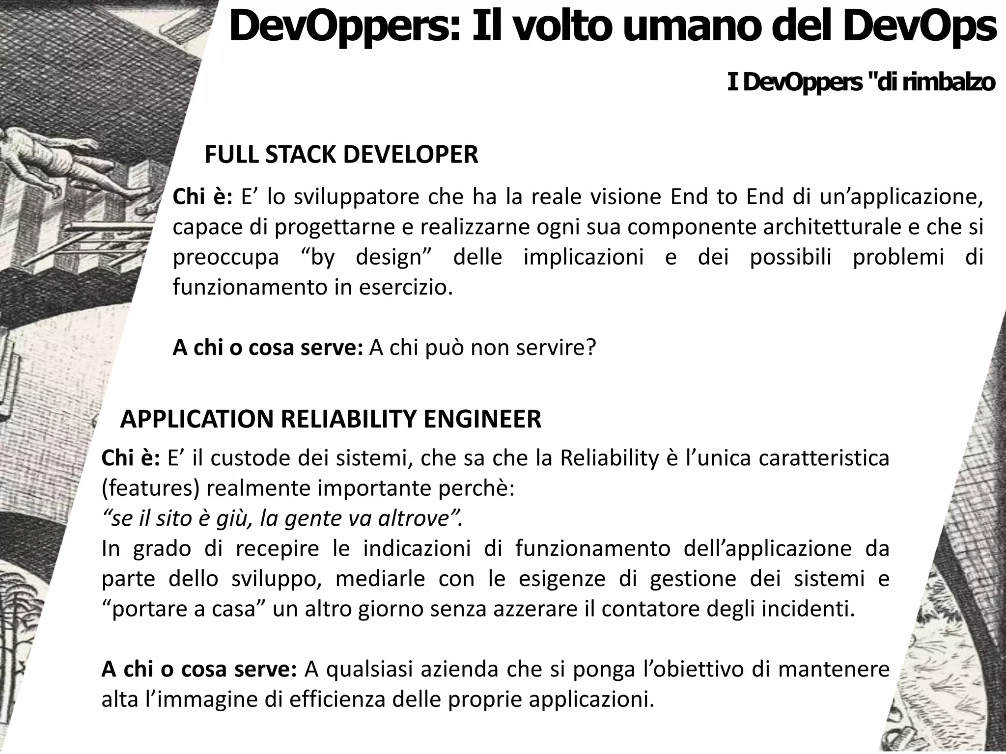 APPLICATION RELIABILITY ENGINEER
Chi è: E’ il custode dei sistemi, che sa che la Reliability è l’unica caratteristica
(features) realmente importante perchè:
“se il sito è giù, la gente va altrove”.
In grado di recepire le indicazioni di funzionamento dell’applicazione da
parte dello sviluppo, mediarle con le esigenze di gestione dei sistemi e
“portare a casa” un altro giorno senza azzerare il contatore degli incidenti.
A chi o cosa serve: A qualsiasi azienda che si ponga l’obiettivo di mantenere
alta l’immagine di efficienza delle proprie applicazioni.
IDevOppers "dirimbalzo
FULL STACK DEVELOPER
Chi è: E’ lo sviluppatore che ha la reale visione End to End di un’applicazione,
capace di progettarne e realizzarne ogni sua componente architetturale e che si
preoccupa “by design” delle implicazioni e dei possibili problemi di
funzionamento in esercizio.
A chi o cosa serve: A chi può non servire?
DevOppers: Il volto umano del DevOps
 