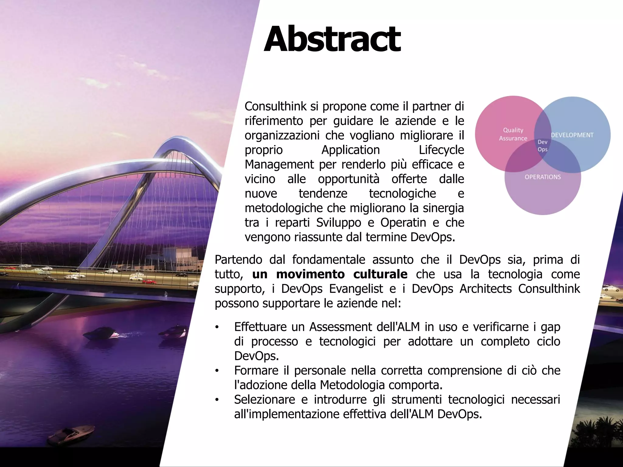Abstract
Consulthink si propone come il partner di
riferimento per guidare le aziende e le
organizzazioni che vogliano migliorare il
proprio Application Lifecycle
Management per renderlo più efficace e
vicino alle opportunità offerte dalle
nuove tendenze tecnologiche e
metodologiche che migliorano la sinergia
tra i reparti Sviluppo e Operatin e che
vengono riassunte dal termine DevOps.
Partendo dal fondamentale assunto che il DevOps sia, prima di
tutto, un movimento culturale che usa la tecnologia come
supporto, i DevOps Evangelist e i DevOps Architects Consulthink
possono supportare le aziende nel:
• Effettuare un Assessment dell'ALM in uso e verificarne i gap
di processo e tecnologici per adottare un completo ciclo
DevOps.
• Formare il personale nella corretta comprensione di ciò che
l'adozione della Metodologia comporta.
• Selezionare e introdurre gli strumenti tecnologici necessari
all'implementazione effettiva dell'ALM DevOps.
 