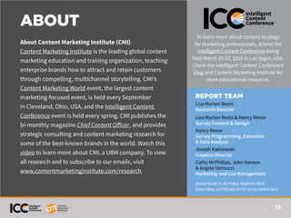 15
ABOUT
About Content Marketing Institute (CMI)
Content Marketing Institute is the leading global content
marketing education and training organization, teaching
enterprise brands how to attract and retain customers
through compelling, multichannel storytelling. CMI’s
Content Marketing World event, the largest content
marketing-focused event, is held every September
in Cleveland, Ohio, USA, and the Intelligent Content
Conference event is held every spring. CMI publishes the
bi-monthly magazine Chief Content Officer, and provides
strategic consulting and content marketing research for
some of the best-known brands in the world. Watch this
video to learn more about CMI, a UBM company. To view
all research and to subscribe to our emails, visit
www.contentmarketinginstitute.com/research.
To learn more about content strategy
for marketing professionals, attend the
Intelligent Content Conference being
held March 20-22, 2018 in Las Vegas, USA.
Check the Intelligent Content Conference
blog and Content Marketing Institute for
more educational resources.
REPORT TEAM
Lisa Murton Beets
Research Director
Lisa Murton Beets & Nancy Reese
Survey Content & Design
Nancy Reese
Survey Programming, Execution
& Data Analysis
Joseph Kalinowski
Creative Director
Cathy McPhillips, John Hanson
& Angela Vannucci
Marketing and List Management
SpecialthankstoJoePulizzi,StephanieStahl,
RobertRose,andMicheleLinnforsurveycontentinput.
 