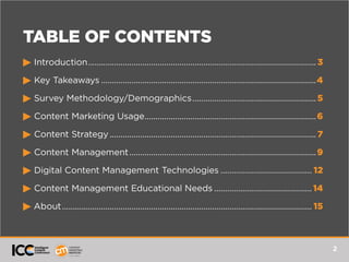 2
TABLE OF CONTENTS
© Introduction..........................................................................................................3
© Key Takeaways....................................................................................................4
© Survey Methodology/Demographics..........................................................5
© Content Marketing Usage................................................................................6
© Content Strategy................................................................................................ 7
© Content Management.......................................................................................9
© Digital Content Management Technologies........................................... 12
© Content Management Educational Needs.............................................. 14
© About.................................................................................................................... 15
 