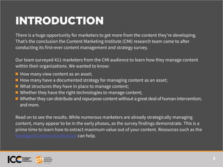 3
INTRODUCTION
There is a huge opportunity for marketers to get more from the content they’re developing.
That’s the conclusion the Content Marketing Institute (CMI) research team came to after
conducting its first-ever content management and strategy survey.
Our team surveyed 411 marketers from the CMI audience to learn how they manage content
within their organizations. We wanted to know:
n How many view content as an asset;
n How many have a documented strategy for managing content as an asset;
n What structures they have in place to manage content;
n Whether they have the right technologies to manage content;
n Whether they can distribute and repurpose content without a great deal of human intervention;
and more.
Read on to see the results. While numerous marketers are already strategically managing
content, many appear to be in the early phases, as the survey findings demonstrate. This is a
prime time to learn how to extract maximum value out of your content. Resources such as the
Intelligent Content Conference can help.
 