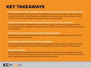 4
KEY TAKEAWAYS
n 	 Most marketers say their organization values content as an asset—but it isn’t treated as such.
	 92% of content marketers surveyed say their organization views content as a business asset (i.e., an asset 	
	 or process where there is direct investment and a goal of increasing value over time), yet fewer than half
	 (46%) have a documented strategy for managing content as a business asset.
n 	 Many of the structures needed to manage content as an asset are not in place.
	 For example, only 29% of respondents have established a message architecture/messaging framework.
	 Twenty-one percent are engaged in content governance; 19% have content audits and inventories; and 14%
	 have taxonomies.
n 	 Too much human intervention is needed to repurpose content.
	 Fewer than one in four (24%) respondents say they can always or frequently repurpose content without a
	 great deal of human intervention.
n 	 Technology is underutilized—or is lacking altogether.
	 Only 18% of respondents feel their organization has the right technology in place to manage their content
	 marketing efforts. Another 45% say they have technology tools, but aren’t using them to their potential.
n 	 Education is needed.
	 When respondents were asked about their greatest educational needs regarding managing content, 66%
	 indicated “how to better use technology to manage content as a business asset” and 64% indicated “how to 	
	 build a scalable content strategy,” making these the top-tier responses.
 