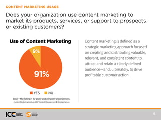 6
CONTENT MARKETING USAGE
Does your organization use content marketing to
market its products, services, or support to prospects
or existing customers?
Use of Content Marketing
■ YES ■ NO
91%
9%
Base = Marketers in for-profit and nonprofit organizations.
Content Marketing Institute 2017 Content Management & Strategy Survey
Content marketing is defined as a
strategic marketing approach focused
on creating and distributing valuable,
relevant, and consistent content to
attract and retain a clearly defined
audience—and, ultimately, to drive
profitable customer action.
 