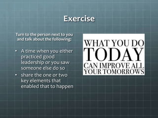 Exercise
Turn to the person next to you
and talk about the following:
• A time when you either
practiced good
leadership or you saw
someone else do so
• share the one or two
key elements that
enabled that to happen
 