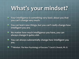What’s your mindset?
Your intelligence is something very basic about you that
you can’t change very much.
You can learn new things, but you can’t really change how
intelligent you are.
No matter how much intelligence you have, you can
always change it quite a bit.
You can always substantially change how intelligent you
are.
*“Mindset. The New Psychology of Success.” Carol S. Dweck, Ph. D.
 