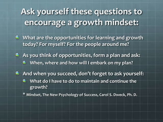 Ask yourself these questions to
encourage a growth mindset:
What are the opportunities for learning and growth
today? For myself? For the people around me?
As you think of opportunities, form a plan and ask:
When, where and how will I embark on my plan?
And when you succeed, don’t forget to ask yourself:
What do I have to do to maintain and continue the
growth?
* Mindset, The New Psychology of Success, Carol S. Dweck, Ph. D.
 