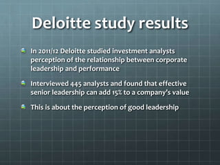 Deloitte study results
In 2011/12 Deloitte studied investment analysts
perception of the relationship between corporate
leadership and performance
Interviewed 445 analysts and found that effective
senior leadership can add 15% to a company’s value
This is about the perception of good leadership
 
