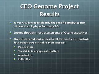 CEO Genome Project
Results
10 year study was to identify the specific attributes that
differentiate high-performing CEOs
Looked through 17,000 assessments of C-suite executives
They discovered that successful CEOs tend to demonstrate
four behaviours critical to their success:
Decisiveness
The ability to engage stakeholders
Adaptability
Reliability
 