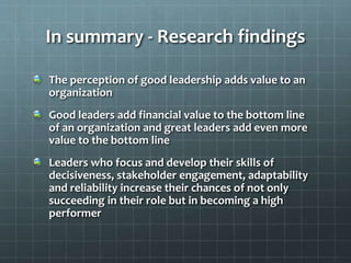 In summary - Research findings
The perception of good leadership adds value to an
organization
Good leaders add financial value to the bottom line
of an organization and great leaders add even more
value to the bottom line
Leaders who focus and develop their skills of
decisiveness, stakeholder engagement, adaptability
and reliability increase their chances of not only
succeeding in their role but in becoming a high
performer
 