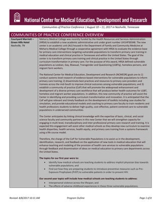 Communities of Practice Conference | August 10 – 11, 2017 in Nashville, Tennessee
Revised: 8/8/2017 10:31 AM Program Outline Page 1 of 8
COMMUNITIES OF PRACTICE CONFERENCE OVERVIEW
Courtyard Marriott –
Green Hills Hotel
Nashville, TN
Meharry Medical College was recently funded by the Health Resources and Services Administration
(HRSA) to establish a new academic administrative unit under grant number UH1HP30348. The new
center is an academic unit (AU) housed in the Department of Family and Community Medicine at
Meharry Medical College through a cooperative agreement with HRSA to evaluate the evidence-base
for primary care interventions targeting vulnerable populations to transform primary care training in
medical education and clinical practice in Tennessee and within the United States. The goal of the
center is to transform primary care training and clinical practice in the United States through
curriculum transformation in primary care. For the purpose of this award, HRSA defined vulnerable
populations as Lesbian, Gay, Bisexual, Transgender and Questioning (LGBTq), homeless persons, and
migrant farm workers.
The National Center for Medical Education, Development and Research (NCMEDR) goals are to 1)
conduct systems-level research of evidence-based interventions for vulnerable populations to inform
primary care training; 2) disseminate best practices and resources to primary care providers and
trainees across the mid-South to improve clinical outcomes among vulnerable populations; and 3)
establish a community of practice (CoP) that will promote the widespread enhancement and
development of a diverse primary care workforce that will produce better health outcomes for LGBT,
homeless and migrant worker populations. In addition, this new community of practice will assist the
Center in identifying and providing curriculum transformation and innovation. It is anticipated that the
CoP will give relevant and timely feedback on the development of toolkits including case studies for
simulation, and provide educational models and coaching to primary care faculty to train residents and
health professions students to deliver high quality, cost-effective, patient-centered care to vulnerable
populations in underserved communities.
The Center anticipates by linking clinical knowledge with the expertise of basic, clinical, and social
science faculty and community partners in this new Center that we will strengthen capacity for
engaging in multi-level, transdisciplinary and inter-professional primary care research and training. It is
expected this engagement will assist other medical schools as they develop new curriculum to examine
health disparities, health services, health equity, and primary care training from a systems framework
using a life course model.
Therefore, the charge of the CoP for Vulnerable Populations is to assist us in the development,
identification, research, and feedback on the application of new tools in medical education that will
enhance teaching and modeling of the provision of health care services to vulnerable populations
through feedback and dissemination of ideas on medical education to primary care departments across
the United States.
The topics for our first year were to:
 Identify how medical schools are teaching students to address implicit physician bias towards
vulnerable populations; and
 Find out how they are preparing students to introduce preventive measures such as Pre-
Exposure Prophylaxis (PrEP) to vulnerable patients in order to prevent HIV.
Our second year topics will include how medical schools are teaching students to address:
 Interpersonal violence across the lifespan; and
 The effects of adverse childhood experiences in these three vulnerable populations.
 