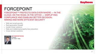17
FORCEPOINT
FORCEPOINTTM PROTECTS DATA EVERYWHERE — IN THE
CLOUD, ON THE ROAD, IN THE OFFICE — SIMPLIFYING
COMPLIANCE AND ENABLING BETTER DECISION-
MAKING AND MORE EFFICIENT SECURITY
 Web and email security
 Next-generation firewall
 Insider threat solutions
 Data and intellectual property loss prevention
 Cross domain solutions
MATTHEW MOYNAHAN
President
HQ: Austin, Texas
 