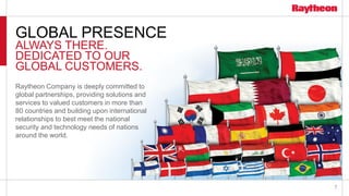 7
GLOBAL PRESENCE
ALWAYS THERE.
DEDICATED TO OUR
GLOBAL CUSTOMERS.
Raytheon Company is deeply committed to
global partnerships, providing solutions and
services to valued customers in more than
80 countries and building upon international
relationships to best meet the national
security and technology needs of nations
around the world.
 
