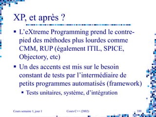 Cours semaine 1, jour 1 Cours C++ (2002) 100
XP, et après ?
 L’eXtreme Programming prend le contre-
pied des méthodes plus lourdes comme
CMM, RUP (également ITIL, SPICE,
Objectory, etc)
 Un des accents est mis sur le besoin
constant de tests par l’intermédiaire de
petits programmes automatisés (framework)
 Tests unitaires, système, d’intégration
 