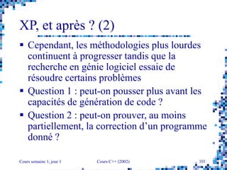 Cours semaine 1, jour 1 Cours C++ (2002) 101
XP, et après ? (2)
 Cependant, les méthodologies plus lourdes
continuent à progresser tandis que la
recherche en génie logiciel essaie de
résoudre certains problèmes
 Question 1 : peut-on pousser plus avant les
capacités de génération de code ?
 Question 2 : peut-on prouver, au moins
partiellement, la correction d’un programme
donné ?
 