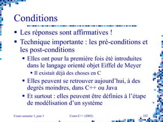 Cours semaine 1, jour 1 Cours C++ (2002) 102
Conditions
 Les réponses sont affirmatives !
 Technique importante : les pré-conditions et
les post-conditions
 Elles ont pour la première fois été introduites
dans le langage orienté objet Eiffel de Meyer
 Il existait déjà des choses en C
 Elles peuvent se retrouver aujourd’hui, à des
degrés moindres, dans C++ ou Java
 Et surtout : elles peuvent être définies à l’étape
de modélisation d’un système
 