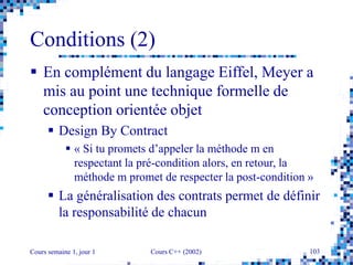 Cours semaine 1, jour 1 Cours C++ (2002) 103
Conditions (2)
 En complément du langage Eiffel, Meyer a
mis au point une technique formelle de
conception orientée objet
 Design By Contract
 « Si tu promets d’appeler la méthode m en
respectant la pré-condition alors, en retour, la
méthode m promet de respecter la post-condition »
 La généralisation des contrats permet de définir
la responsabilité de chacun
 