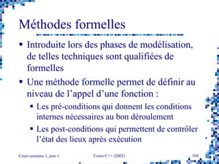 Cours semaine 1, jour 1 Cours C++ (2002) 104
Méthodes formelles
 Introduite lors des phases de modélisation,
de telles techniques sont qualifiées de
formelles
 Une méthode formelle permet de définir au
niveau de l’appel d’une fonction :
 Les pré-conditions qui donnent les conditions
internes nécessaires au bon déroulement
 Les post-conditions qui permettent de contrôler
l’état des lieux après exécution
 