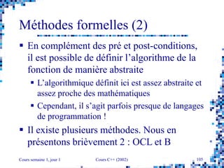 Cours semaine 1, jour 1 Cours C++ (2002) 105
Méthodes formelles (2)
 En complément des pré et post-conditions,
il est possible de définir l’algorithme de la
fonction de manière abstraite
 L’algorithmique définit ici est assez abstraite et
assez proche des mathématiques
 Cependant, il s’agit parfois presque de langages
de programmation !
 Il existe plusieurs méthodes. Nous en
présentons brièvement 2 : OCL et B
 