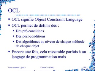 Cours semaine 1, jour 1 Cours C++ (2002) 106
OCL
 OCL signifie Object Constraint Language
 OCL permet de définir des :
 Des pré-conditions
 Des post-conditions
 Des algorithmes au niveau de chaque méthode
de chaque objet
 Encore une fois, cela ressemble parfois à un
langage de programmation mais
 
