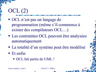 Cours semaine 1, jour 1 Cours C++ (2002) 107
OCL (2)
 OCL n’est pas un langage de
programmation (même s’il commence à
exister des compilateurs OCL…)
 Les contraintes OCL peuvent être analysées
automatiquement
 La totalité d’un système peut être modélisé
 Et enfin
 OCL fait partie de UML !
 