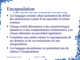 Cours semaine 1, jour 1 Cours C++ (2002) 16
Encapsulation
 Les langages orientés objet permettent de définir
des abstractions à partir d’un ensemble d’entités
connues
 Chaque entité élémentaire a des caractéristiques
(données) et des comportements (traitements). Les
classes abstraites en possèdent également.
 Considérer une entité comme le regroupement de
ses données et de ses traitements est une
encapsulation
 Les langages procéduraux ne permettent pas de
réaliser l’encapsulation
 