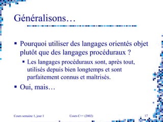 Cours semaine 1, jour 1 Cours C++ (2002) 17
Généralisons…
 Pourquoi utiliser des langages orientés objet
plutôt que des langages procéduraux ?
 Les langages procéduraux sont, après tout,
utilisés depuis bien longtemps et sont
parfaitement connus et maîtrisés.
 Oui, mais…
 