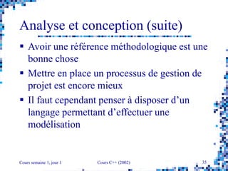 Cours semaine 1, jour 1 Cours C++ (2002) 35
Analyse et conception (suite)
 Avoir une référence méthodologique est une
bonne chose
 Mettre en place un processus de gestion de
projet est encore mieux
 Il faut cependant penser à disposer d’un
langage permettant d’effectuer une
modélisation
 